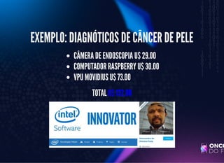 5/3/2019 Visão computacional
palestras.assuntonerd.com.br/ia2019intel.html?print-pdf#/ 36/69
EXEMPLO: DIAGNÓTICOS DE CÂNCER DE PELEEXEMPLO: DIAGNÓTICOS DE CÂNCER DE PELE
CÂMERA DE ENDOSCOPIA U$ 29.00CÂMERA DE ENDOSCOPIA U$ 29.00
COMPUTADOR RASPBERRY U$ 30.00COMPUTADOR RASPBERRY U$ 30.00
VPU MOVIDIUS U$ 73.00VPU MOVIDIUS U$ 73.00
TOTALTOTAL U$ 132.00U$ 132.00
 