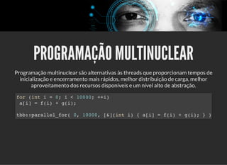 5/3/2019 Visão computacional
palestras.assuntonerd.com.br/ia2019intel.html?print-pdf#/ 49/69
PROGRAMAÇÃO MULTINUCLEARPROGRAMAÇÃO MULTINUCLEAR
Programação multinuclear são alternativas às threads que proporcionam tempos de
inicialização e encerramento mais rápidos, melhor distribuição de carga, melhor
aproveitamento dos recursos disponíveis e um nível alto de abstração.
for (int i = 0; i < 10000; ++i)
a[i] = f(i) + g(i);
tbb::parallel_for( 0, 10000, [&](int i) { a[i] = f(i) + g(i); } )
 