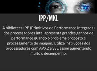 5/3/2019 Visão computacional
palestras.assuntonerd.com.br/ia2019intel.html?print-pdf#/ 50/69
IPP/MKLIPP/MKL
A biblioteca IPP (Primitivos de Performance Integrada)
dos processadores Intel apresenta grandes ganhos de
performance quando o problema proposto é
processamento de imagem. Utiliza instruções dos
processadores com AVX2 e SSE assim aumentando
muito o desempenho.
 