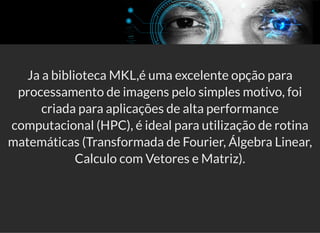 5/3/2019 Visão computacional
palestras.assuntonerd.com.br/ia2019intel.html?print-pdf#/ 51/69
Ja a biblioteca MKL,é uma excelente opção para
processamento de imagens pelo simples motivo, foi
criada para aplicações de alta performance
computacional (HPC), é ideal para utilização de rotina
matemáticas (Transformada de Fourier, Álgebra Linear,
Calculo com Vetores e Matriz).
 