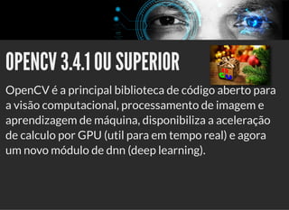 5/3/2019 Visão computacional
palestras.assuntonerd.com.br/ia2019intel.html?print-pdf#/ 54/69
OPENCV 3.4.1 OU SUPERIOROPENCV 3.4.1 OU SUPERIOR
OpenCV é a principal biblioteca de código aberto para
a visão computacional, processamento de imagem e
aprendizagem de máquina, disponibiliza a aceleração
de calculo por GPU (util para em tempo real) e agora
um novo módulo de dnn (deep learning).
 