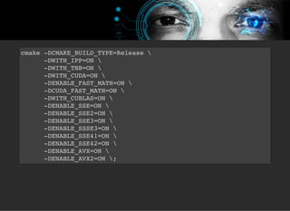 5/3/2019 Visão computacional
palestras.assuntonerd.com.br/ia2019intel.html?print-pdf#/ 56/69
cmake -DCMAKE_BUILD_TYPE=Release 
-DWITH_IPP=ON 
-DWITH_TBB=ON 
-DWITH_CUDA=ON 
-DENABLE_FAST_MATH=ON 
-DCUDA_FAST_MATH=ON 
-DWITH_CUBLAS=ON 
-DENABLE_SSE=ON 
-DENABLE_SSE2=ON 
-DENABLE_SSE3=ON 
-DENABLE_SSSE3=ON 
-DENABLE_SSE41=ON 
-DENABLE_SSE42=ON 
-DENABLE_AVX=ON 
-DENABLE_AVX2=ON ;
 