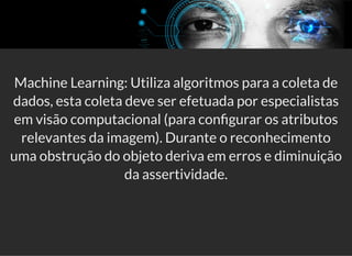 5/3/2019 Visão computacional
palestras.assuntonerd.com.br/ia2019intel.html?print-pdf#/ 59/69
Machine Learning: Utiliza algoritmos para a coleta de
dados, esta coleta deve ser efetuada por especialistas
em visão computacional (para con gurar os atributos
relevantes da imagem). Durante o reconhecimento
uma obstrução do objeto deriva em erros e diminuição
da assertividade.
 