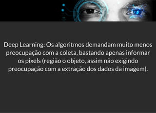 5/3/2019 Visão computacional
palestras.assuntonerd.com.br/ia2019intel.html?print-pdf#/ 60/69
Deep Learning: Os algoritmos demandam muito menos
preocupação com a coleta, bastando apenas informar
os pixels (região o objeto, assim não exigindo
preocupação com a extração dos dados da imagem).
 