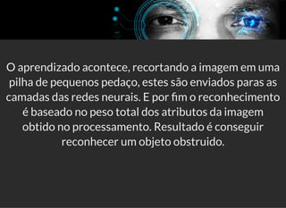 5/3/2019 Visão computacional
palestras.assuntonerd.com.br/ia2019intel.html?print-pdf#/ 61/69
O aprendizado acontece, recortando a imagem em uma
pilha de pequenos pedaço, estes são enviados paras as
camadas das redes neurais. E por m o reconhecimento
é baseado no peso total dos atributos da imagem
obtido no processamento. Resultado é conseguir
reconhecer um objeto obstruido.
 