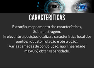 5/3/2019 Visão computacional
palestras.assuntonerd.com.br/ia2019intel.html?print-pdf#/ 63/69
CARACTERÍTICASCARACTERÍTICAS
Extração, mapeamento das características,
Subamostragem.
Irrelevante a posição, localiza a característica local dos
pontos, robusto (rotação e obstrução).
Várias camadas de convolução, não linearidade
max(0,x) obter esparcidade.
 