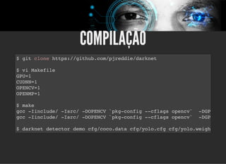 5/3/2019 Visão computacional
palestras.assuntonerd.com.br/ia2019intel.html?print-pdf#/ 65/69
COMPILAÇÃOCOMPILAÇÃO
$ git clone https://github.com/pjreddie/darknet
$ vi Makefile
GPU=1
CUDNN=1
OPENCV=1
OPENMP=1
$ make
gcc -Iinclude/ -Isrc/ -DOPENCV `pkg-config --cflags opencv` -DGPU
gcc -Iinclude/ -Isrc/ -DOPENCV `pkg-config --cflags opencv` -DGPU
$ darknet detector demo cfg/coco.data cfg/yolo.cfg cfg/yolo.weigh
 