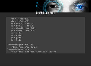 5/3/2019 Visão computacional
palestras.assuntonerd.com.br/ia2019intel.html?print-pdf#/ 66/69
APRENDIZADO YOLOAPRENDIZADO YOLO
dw = 1./size[0]
dh = 1./size[1]
w = box[1] - box[0]
h = box[3] - box[2]
x = (box[0] +(w/2.0)
y = (box[2] +(h/2.0)
x = x*dw
w = w*dw
y = y*dh
h = h*dh
/dados/image/train.txt
/dados/image/car1.jpg
/dados/label/car1.txt
0 0.482422 0.650000 0.280469 0.652778
 