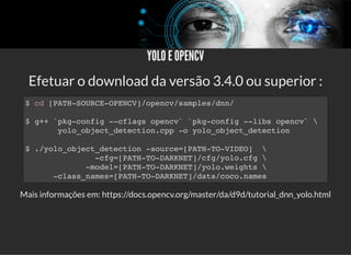 5/3/2019 Visão computacional
palestras.assuntonerd.com.br/ia2019intel.html?print-pdf#/ 67/69
YOLO E OPENCVYOLO E OPENCV
Efetuar o download da versão 3.4.0 ou superior :
Mais informações em: https://docs.opencv.org/master/da/d9d/tutorial_dnn_yolo.html
$ cd [PATH-SOURCE-OPENCV]/opencv/samples/dnn/
$ g++ `pkg-config --cflags opencv` `pkg-config --libs opencv` 
yolo_object_detection.cpp -o yolo_object_detection
$ ./yolo_object_detection -source=[PATH-TO-VIDEO] 
-cfg=[PATH-TO-DARKNET]/cfg/yolo.cfg 
-model=[PATH-TO-DARKNET]/yolo.weights 
-class_names=[PATH-TO-DARKNET]/data/coco.names
 