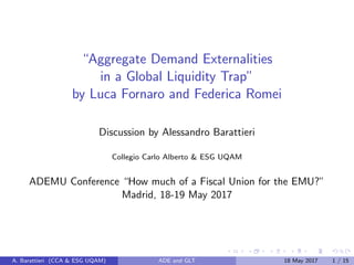 “Aggregate Demand Externalities
in a Global Liquidity Trap”
by Luca Fornaro and Federica Romei
Discussion by Alessandro Barattieri
Collegio Carlo Alberto & ESG UQAM
ADEMU Conference “How much of a Fiscal Union for the EMU?”
Madrid, 18-19 May 2017
A. Barattieri (CCA & ESG UQAM) ADE and GLT 18 May 2017 1 / 15
 