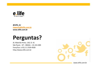 @elife_br
negocios@elife.com.br
www.elife.com.br



Perguntas?
Al. Ribeirão Preto, 130, Sl. 41
São Paulo – SP – BRASIL – 01.331-000
Fone/Fax: (+55) 11 2339-4928
http://www.elife.com.br




                                       www.elife.com.br
 