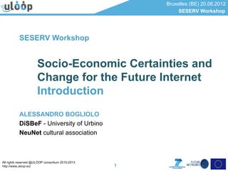 Bruxelles (BE) 20.06.2012
                                                           SESERV Workshop




           SESERV Workshop


                      Socio-Economic Certainties and
                      Change for the Future Internet
                      Introduction
           ALESSANDRO BOGLIOLO
           DiSBeF - University of Urbino
           NeuNet cultural association



All rights reserved @ULOOP consortium 2010-2013
http://www.uloop.eu/                              1
 