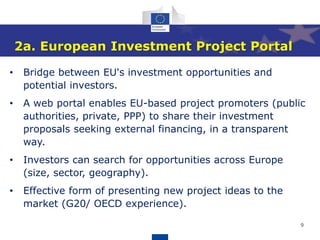 9
2a. European Investment Project Portal
• Bridge between EU's investment opportunities and
potential investors.
• A web portal enables EU-based project promoters (public
authorities, private, PPP) to share their investment
proposals seeking external financing, in a transparent
way.
• Investors can search for opportunities across Europe
(size, sector, geography).
• Effective form of presenting new project ideas to the
market (G20/ OECD experience).
 