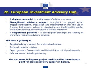 10
2b. European Investment Advisory Hub
• A single access point to a wide range of advisory services.
• Strengthened advisory support throughout the project cycle:
project identification, preparation and implementation incl. the use of
financial instruments, advice on structuring and implementing public-
private partnerships and facilitation of access to finance.
• A cooperation platform – a peer-to-peer exchange and sharing of
know-how regarding advisory services.
The Hub: a gateway to
• Targeted advisory support for project development.
• Technical capacity building.
• Expert guidance from experienced financial & technical professionals.
• Information and knowledge sharing
The Hub seeks to improve project quality and be the reference
point for project advisory support in Europe.
 