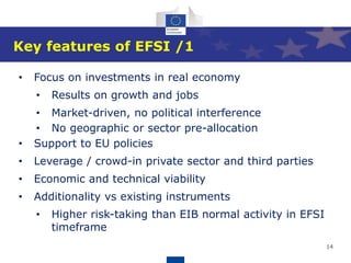 14
Key features of EFSI /1
• Focus on investments in real economy
• Results on growth and jobs
• Market-driven, no political interference
• No geographic or sector pre-allocation
• Support to EU policies
• Leverage / crowd-in private sector and third parties
• Economic and technical viability
• Additionality vs existing instruments
• Higher risk-taking than EIB normal activity in EFSI
timeframe
 