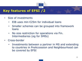 15
Key features of EFSI /2
• Size of investments
• EIB uses min €25m for individual loans
• Smaller schemes can be grouped into framework
loans
• No size restriction for operations via Fin.
Intermediaries (eg for SMEs)
• Cross-border
• Investments between a partner in MS and extending
to countries in PreAccession and Neighbourhood can
be covered by EFSI
 
