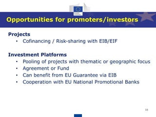 16
Opportunities for promoters/investors
Projects
• Cofinancing / Risk-sharing with EIB/EIF
Investment Platforms
• Pooling of projects with thematic or geographic focus
• Agreement or Fund
• Can benefit from EU Guarantee via EIB
• Cooperation with EU National Promotional Banks
 