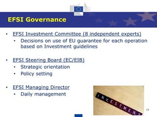 19
EFSI Governance
• EFSI Investment Committee (8 independent experts)
• Decisions on use of EU guarantee for each operation
based on Investment guidelines
• EFSI Steering Board (EC/EIB)
• Strategic orientation
• Policy setting
• EFSI Managing Director
• Daily management
 
