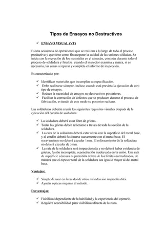 Tipos de Ensayos no Destructivos
 ENSAYO VISUAL (VT)
Es una secuencia de operaciones que se realizan a lo largo de todo el proceso
productivo y que tiene como fin asegurar la calidad de las uniones soldadas. Se
inicia con la recepción de los materiales en el almacén, continúa durante todo el
proceso de soldadura y finaliza cuando el inspector examina y marca, si es
necesario, las zonas a reparar y completa el informe de inspección.
Es caracterizado por:
 Identificar materiales que incumplen su especificación.
 Debe realizarse siempre, incluso cuando está prevista la ejecución de otro
tipo de ensayos.
 Reduce la necesidad de ensayos no destructivos posteriores.
 Facilitar la corrección de defectos que se producen durante el proceso de
fabricación, evitando de este modo su posterior rechazo.
Las soldaduras deberán reunir los siguientes requisitos visuales después de la
ejecución del cordón de soldadura:
 La soldadura deberá estar libre de grietas.
 Todas las grietas deben rellenarse a través de toda la sección de la
soldadura.
 La cara de la soldadura deberá estar al ras con la superficie del metal base,
y el cordón deberá fusionarse suavemente con el metal base. El
socavamiento no deberá exceder 1mm. El reforzamiento de la soldadura
no deberá exceder de 3mm.
 La raíz de la soldadura será inspeccionada y no deberá haber evidencia de
grietas, fusión incompleta, o penetración inadecuada en la unión. Una raíz
de superficie cóncava es permitida dentro de los límites normalizados, de
manera que el espesor total de la soldadura sea igual o mayor al del metal
base.
Ventajas:
 Simple de usar en áreas donde otros métodos son impracticables.
 Ayudas ópticas mejoran el método.
Desventajas:
 Fiabilidad dependiente de la habilidad y la experiencia del operario.
 Requiere accesibilidad para visibilidad directa de la zona.
 