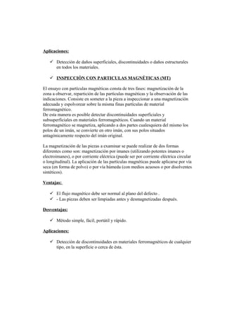 Aplicaciones:
 Detección de daños superficiales, discontinuidades o daños estructurales
en todos los materiales.
 INSPECCIÓN CON PARTICULAS MAGNÉTICAS (MT)
El ensayo con partículas magnéticas consta de tres fases: magnetización de la
zona a observar, repartición de las partículas magnéticas y la observación de las
indicaciones. Consiste en someter a la pieza a inspeccionar a una magnetización
adecuada y espolvorear sobre la misma finas partículas de material
ferromagnético.
De esta manera es posible detectar discontinuidades superficiales y
subsuperficiales en materiales ferromagnéticos. Cuando un material
ferromagnético se magnetiza, aplicando a dos partes cualesquiera del mismo los
polos de un imán, se convierte en otro imán, con sus polos situados
antagónicamente respecto del imán original.
La magnetización de las piezas a examinar se puede realizar de dos formas
diferentes como son: magnetización por imanes (utilizando potentes imanes o
electroimanes), o por corriente eléctrica (puede ser por corriente eléctrica circular
o longitudinal). La aplicación de las partículas magnéticas puede aplicarse por vía
seca (en forma de polvo) o por vía húmeda (con medios acuosos o por disolventes
sintéticos).
Ventajas:
 El flujo magnético debe ser normal al plano del defecto .
 - Las piezas deben ser limpiadas antes y desmagnetizadas después.
Desventajas:
 Método simple, fácil, portátil y rápido.
Aplicaciones:
 Detección de discontinuidades en materiales ferromagnéticos de cualquier
tipo, en la superficie o cerca de ésta.
 