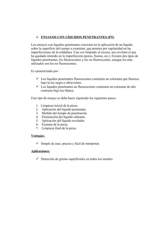  ENSAYOS CON LÍQUIDOS PENETRANTES (PT)
Los ensayos con líquidos penetrantes consisten en la aplicación de un líquido
sobre la superficie del cuerpo a examinar, que penetra por capilaridad en las
imperfecciones de la soldadura. Una vez limpiado el exceso, nos revelará el que
ha quedado retenido en la imperfección (poros, fisuras, etc.). Existen dos tipos de
líquidos penetrantes, los fluorescentes y los no fluorescentes, aunque los más
utilizados son los no fluorescentes.
Es caracterizado por :
 Los líquidos penetrantes fluorescentes contienen un colorante que fluorece
bajo la luz negra o ultravioleta.
 Los líquidos penetrantes no fluorescentes contienen un colorante de alto
contraste bajo luz blanca
Este tipo de ensayo se debe hacer siguiendo los siguientes pasos:
1. Limpieza inicial de la pieza.
2. Aplicación del líquido penetrante.
3. Medida del tiempo de penetración.
4. Eliminación del líquido sobrante.
5. Aplicación del líquido revelador.
6. Examen de la pieza.
7. Limpieza final de la pieza.
Ventajas:
 Simple de usar, preciso y fácil de interpretar.
Aplicaciones:
 Detección de grietas superficiales en todos los metales
 