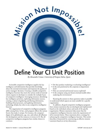 Volume 10 • Number 1 • January-February 2007 	 SCIP 2007 www.scip.org 19
Missi
on Not Impos
sible!
Define Your CI Unit Position
Actionable competitive intelligence supplies the key
intelligence and information that provides knowledge
about the external environment and improves the quality of
senior managers’ decisions. Creating a valuable competitive
intelligence function that meets the various needs of internal
clients requires its developer to consider the multiple facets
of competitive intelligence. Leveraging resources, identifying
key intelligence priorities, exploiting information sources,
creating a culture of gathering and sharing information,
building ethical processes, and applying information
technology all play key roles in any competitive intelligence
function.
The organization of competitive intelligence programs
differ among firms. In fact, each program reflects the various
factors that make it unique. For instance, the company’s
degree of its globalization, age, size, and culture all influence
the development and the resources it invests in CI. But all
competitive intelligence programs have similar choices in
common:
•	 Do they produce marketing or technology intelligence?
•	 Is the unit positioned at the corporate or department
level?
•	 How are external and internal sources exploited?
•	 Is the company using any future-oriented models when
analyzing the environment?
Knowing the answers to these questions makes it possible
to understand which aspects are more suitable for a specific
organization.
In addition, all good competitive intelligence programs
have mission statements that are developed and implemented
based on the individual culture and needs of the specific
organization. Mission statements help ensure that the
competitive intelligence function meets the requirements of
all its internal clients. These statements drive a strategy for
advancing the competitive intelligence function. This article
describes a framework for constructing an effective mission
statement based on six key dimensions.
By Alessandro Comai, University of Pompeu Fabra, Spain
 