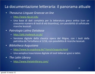 10
La	
  documentazione	
  le:eraria:	
  il	
  panorama	
  a:uale
• Thesaurus	
  Linguae	
  Graecae	
  on	
  line
– h:p://www.tlg.uci.edu
– Una	
   base	
   di	
   da(	
   completa	
   per	
   la	
   le:eratura	
   greca	
   an(ca	
   (con	
   un	
  
crescente	
  numero	
  di	
  tes(	
  di	
  età	
  bizan(na),	
  con	
  possibilità	
  di	
  soﬁs(cate	
  
ricerche	
  lessicali.
• Patrologia	
  La?na	
  Database
– h:p://pld.chadwyck.co.uk/
– Versione	
   digitale	
   della	
   classica	
   opera	
   del	
   Migne,	
   con	
   i	
   tes(	
   della	
  
patris(ca	
  da	
  Tertulliano	
  al	
  1216,	
  con	
  possibilità	
  di	
  ricerche	
  lessicali.
• Bibliotheca	
  Augustana
– h:p://www.hs-­‐augsburg.de/~harsch/augusta.html
– Una	
  semplice	
  trascrizione	
  digitale	
  di	
  tes(	
  le:erari	
  greci	
  e	
  la(ni.
• The	
  La?n	
  Library
– h:p://www.thela(nlibrary.com/
giovedì 15 marzo 12
 