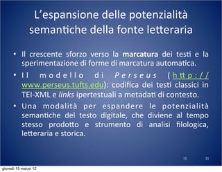 11
L’espansione	
  delle	
  potenzialità	
  
seman(che	
  della	
  fonte	
  le:eraria
• Il	
   crescente	
   sforzo	
   verso	
   la	
   marcatura	
   dei	
   tes(	
   e	
   la	
  
sperimentazione	
  di	
  forme	
  di	
  marcatura	
  automa(ca.	
  
• I l	
   m o d e l l o	
   d i	
   P e r s e u s	
   ( h : p : / /
www.perseus.tuns.edu):	
  codiﬁca	
   dei	
   tes(	
  classici	
  in	
  
TEI-­‐XML	
  e	
  links	
  ipertestuali	
  a	
  metada(	
  di	
  contesto.
• Una	
   modalità	
   per	
   espandere	
   le	
   potenzialità	
  
seman(che	
   del	
   testo	
   digitale,	
   che	
   diviene	
   al	
   tempo	
  
stesso	
   prodo:o	
   e	
   strumento	
   di	
   analisi	
   ﬁlologica,	
  
le:eraria	
  e	
  storica.
11
giovedì 15 marzo 12
 