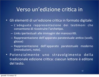 12
Verso	
  un’edizione	
  cri(ca	
  in	
  
• Gli	
  elemen(	
  di	
  un’edizione	
  cri(ca	
  in	
  formato	
  digitale:
– L’adeguata	
   rappresentazione	
   dei	
   tes(moni	
   che	
  
consentono	
  di	
  ricostruire	
  l’arche(po.
– Links	
  ipertestuali	
  alle	
  immagini	
  dei	
  manoscriT.
– Rappresentazione	
  dell’apparato	
  paratestuale	
  an(co	
  (scolii,	
  
glosse)
– Rappresentazione	
   dell’apparato	
   paratestuale	
   moderno	
  
(introduzioni,	
  note).
• Potenzialmente	
   uno	
   stravolgimento	
   della	
  
tradizionale	
  edizione	
  cri(ca:	
  ciascun	
  le:ore	
  è	
  editore	
  
del	
  testo.
giovedì 15 marzo 12
 