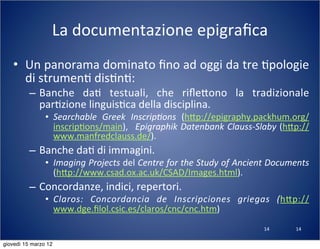 14
La	
  documentazione	
  epigraﬁca
• Un	
  panorama	
  dominato	
  ﬁno	
  ad	
  oggi	
  da	
  tre	
  (pologie	
  
di	
  strumen(	
  dis(n(:
– Banche	
   da(	
   testuali,	
   che	
   riﬂe:ono	
   la	
   tradizionale	
  
par(zione	
  linguis(ca	
  della	
  disciplina.
• Searchable	
   Greek	
   Inscrip?ons	
   (h:p://epigraphy.packhum.org/
inscrip(ons/main),	
   	
  Epigraphik	
  Datenbank	
  Clauss-­‐Slaby	
  (h:p://
www.manfredclauss.de/).
– Banche	
  da(	
  di	
  immagini.
• Imaging	
  Projects	
  del	
  Centre	
  for	
  the	
  Study	
  of	
  Ancient	
  Documents	
  
(h:p://www.csad.ox.ac.uk/CSAD/Images.html).
– Concordanze,	
  indici,	
  repertori.
• Claros:	
   Concordancia	
   de	
   Inscripciones	
   griegas	
   (h:p://
www.dge.ﬁlol.csic.es/claros/cnc/cnc.htm)
14
giovedì 15 marzo 12
 