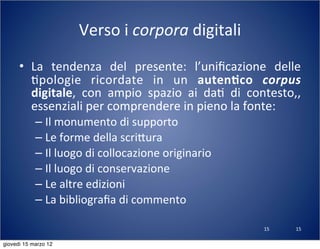15
Verso	
  i	
  corpora	
  digitali
• La	
   tendenza	
   del	
   presente:	
   l’uniﬁcazione	
   delle	
  
(pologie	
   ricordate	
   in	
   un	
   auten-co	
   corpus	
  
digitale,	
   con	
   ampio	
   spazio	
   ai	
   da(	
   di	
   contesto,,	
  
essenziali	
  per	
  comprendere	
  in	
  pieno	
  la	
  fonte:
– Il	
  monumento	
  di	
  supporto
– Le	
  forme	
  della	
  scri:ura
– Il	
  luogo	
  di	
  collocazione	
  originario
– Il	
  luogo	
  di	
  conservazione
– Le	
  altre	
  edizioni
– La	
  bibliograﬁa	
  di	
  commento
15
giovedì 15 marzo 12
 