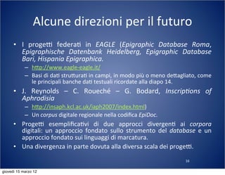 16
Alcune	
  direzioni	
  per	
  il	
  futuro
• I	
   progeT	
   federa(	
   in	
   EAGLE	
   (Epigraphic	
   Database	
   Roma,	
  
Epigraphische	
   Datenbank	
   Heidelberg,	
   Epigraphic	
   Database	
  
Bari,	
  Hispania	
  Epigraphica.
– h:p://www.eagle-­‐eagle.it/
– Basi	
  di	
  da(	
  stru:ura(	
  in	
  campi,	
  in	
  modo	
  più	
  o	
  meno	
  de:agliato,	
  come	
  
le	
  principali	
  banche	
  da(	
  testuali	
  ricordate	
  alla	
  diapo	
  14.
• J.	
   Reynolds	
   –	
   C.	
   Roueché	
   –	
   G.	
   Bodard,	
   Inscrip?ons	
   of	
  
Aphrodisia	
  
– h:p://insaph.kcl.ac.uk/iaph2007/index.html)
– Un	
  corpus	
  digitale	
  regionale	
  nella	
  codiﬁca	
  EpiDoc.
• ProgeT	
   esempliﬁca(vi	
   di	
   due	
   approcci	
   divergen(	
   ai	
   corpora	
  
digitali:	
   un	
   approccio	
  fondato	
   sullo	
  strumento	
  del	
  database	
  e	
   un	
  
approccio	
  fondato	
  sui	
  linguaggi	
  di	
  marcatura.
• Una	
  divergenza	
  in	
  parte	
  dovuta	
  alla	
  diversa	
  scala	
  dei	
  progeT.
giovedì 15 marzo 12
 