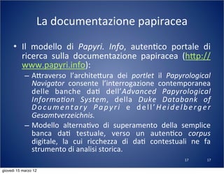 17
La	
  documentazione	
  papiracea
• Il	
   modello	
   di	
   Papyri.	
   Info,	
   auten(co	
   portale	
   di	
  
ricerca	
   sulla	
   documentazione	
   papiracea	
   (h:p://
www.papyri.info):
– A:raverso	
   l’archite:ura	
   dei	
   portlet	
   il	
   Papyrological	
  
Navigator	
   consente	
   l’interrogazione	
   contemporanea	
  
delle	
   banche	
   da(	
   dell’Advanced	
   Papyrological	
  
Informa?on	
   System,	
   della	
   Duke	
   Databank	
   of	
  
Documentary	
   Papyri	
   e	
   dell’Heidelberger	
  
Gesamtverzeichnis.
– Modello	
   alterna(vo	
   di	
   superamento	
   della	
   semplice	
  
banca	
   da(	
   testuale,	
   verso	
   un	
   auten(co	
   corpus	
  
digitale,	
   la	
   cui	
   ricchezza	
   di	
   da(	
   contestuali	
   ne	
   fa	
  
strumento	
  di	
  analisi	
  storica.
17
giovedì 15 marzo 12
 