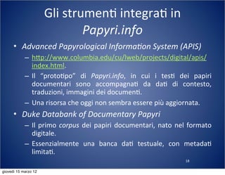 18
Gli	
  strumen(	
  integra(	
  in	
  
Papyri.info
• Advanced	
  Papyrological	
  Informa?on	
  System	
  (APIS)
– h:p://www.columbia.edu/cu/lweb/projects/digital/apis/
index.html.
– Il	
   “proto(po”	
   di	
   Papyri.info,	
   in	
   cui	
   i	
   tes(	
   dei	
   papiri	
  
documentari	
   sono	
   accompagna(	
   da	
   da(	
   di	
   contesto,	
  
traduzioni,	
  immagini	
  dei	
  documen(.
– Una	
  risorsa	
  che	
  oggi	
  non	
  sembra	
  essere	
  più	
  aggiornata.
• Duke	
  Databank	
  of	
  Documentary	
  Papyri
– Il	
  primo	
  corpus	
   dei	
  papiri	
  documentari,	
  nato	
  nel	
  formato	
  
digitale.
– Essenzialmente	
   una	
   banca	
   da(	
   testuale,	
   con	
   metada(	
  
limita(.
giovedì 15 marzo 12
 