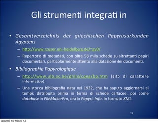 19
Gli	
  strumen(	
  integra(	
  in	
  
• Gesamtverzeichnis	
   der	
   griechischen	
   Papyrusurkunden	
  
Ägyptens
– h:p://www.rzuser.uni-­‐heidelberg.de/~gv0/
– Repertorio	
  di	
  metada(,	
  con	
  oltre	
  58	
  mila	
  schede	
  su	
  altre:an(	
  papiri	
  
documentari,	
  par(colarmente	
  a:ento	
  alla	
  datazione	
  dei	
  documen(.
• Bibliographie	
  Papyrologique
– h:p://www.ulb.ac.be/philo/cpeg/bp.htm	
   (sito	
   di	
   cara:ere	
  
informa(vo).
– Una	
   storica	
   bibliograﬁa	
  nata	
   nel	
   1932,	
   che	
   ha	
  saputo	
   aggiornarsi	
   ai	
  
tempi:	
   distribuita	
   prima	
   in	
   forma	
   di	
   schede	
   cartacee,	
   poi	
   come	
  
database	
  in	
  FileMakerPro,	
  ora	
  in	
  Papyri.	
  Info,	
  in	
  formato	
  XML.
giovedì 15 marzo 12
 