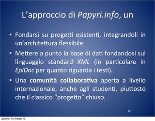 20
L’approccio	
  di	
  Papyri.info,	
  un	
  
• Fondarsi	
   su	
   progeT	
   esisten(,	
   integrandoli	
   in	
  
un’archite:ura	
  ﬂessibile.
• Me:ere	
  a	
  punto	
  la	
  base	
  di	
  da(	
  fondandosi	
  sul	
  
linguaggio	
   standard	
   XML	
   (in	
   par(colare	
   in	
  
EpiDoc	
  per	
  quanto	
  riguarda	
  i	
  tes().
• Una	
   comunità	
   collabora-va	
   aperta	
   a	
   livello	
  
internazionale,	
   anche	
   agli	
   studen(,	
   piu:osto	
  
che	
  il	
  classico	
  “proge:o”	
  chiuso.
giovedì 15 marzo 12
 
