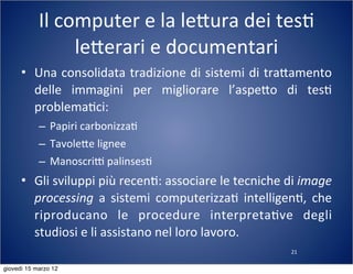 21
Il	
  computer	
  e	
  la	
  le:ura	
  dei	
  tes(	
  
le:erari	
  e	
  documentari
• Una	
  consolidata	
  tradizione	
  di	
  sistemi	
  di	
  tra:amento	
  
delle	
   immagini	
   per	
   migliorare	
   l’aspe:o	
   di	
   tes(	
  
problema(ci:
– Papiri	
  carbonizza(
– Tavole:e	
  lignee
– ManoscriT	
  palinses(
• Gli	
  sviluppi	
  più	
  recen(:	
  associare	
  le	
  tecniche	
  di	
  image	
  
processing	
   a	
   sistemi	
   computerizza(	
   intelligen(,	
   che	
  
riproducano	
   le	
   procedure	
   interpreta(ve	
   degli	
  
studiosi	
  e	
  li	
  assistano	
  nel	
  loro	
  lavoro.
giovedì 15 marzo 12
 