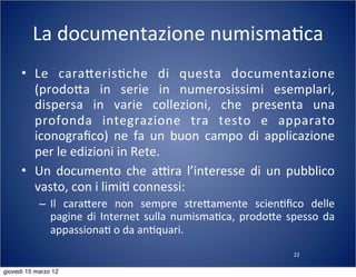 22
La	
  documentazione	
  numisma(ca
• Le	
   cara:eris(che	
   di	
   questa	
   documentazione	
  
(prodo:a	
   in	
   serie	
   in	
   numerosissimi	
   esemplari,	
  
dispersa	
   in	
   varie	
   collezioni,	
   che	
   presenta	
   una	
  
profonda	
   integrazione	
   tra	
   testo	
   e	
   apparato	
  
iconograﬁco)	
   ne	
   fa	
   un	
   buon	
   campo	
   di	
   applicazione	
  
per	
  le	
  edizioni	
  in	
  Rete.
• Un	
  documento	
  che	
   aTra	
   l’interesse	
   di	
   un	
  pubblico	
  
vasto,	
  con	
  i	
  limi(	
  connessi:
– Il	
   cara:ere	
   non	
   sempre	
   stre:amente	
   scien(ﬁco	
   delle	
  
pagine	
  di	
  Internet	
  sulla	
  numisma(ca,	
   prodo:e	
  spesso	
  da	
  
appassiona(	
  o	
  da	
  an(quari.
giovedì 15 marzo 12
 