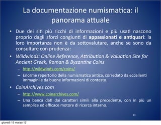 23
La	
  documentazione	
  numisma(ca:	
  il	
  
panorama	
  a:uale
• Due	
   dei	
   si(	
   più	
   ricchi	
   di	
   informazioni	
   e	
   più	
   usa(	
   nascono	
  
proprio	
  dagli	
  sforzi	
  congiun(	
   di	
  appassiona-	
  e	
   an-quari:	
   la	
  
loro	
   importanza	
   non	
   è	
   da	
   so:ovalutare,	
   anche	
   se	
   sono	
   da	
  
consultare	
  con	
  prudenza:
• Wildwinds:	
  Online	
  Reference,	
  A[ribu?on	
  &	
  Valua?on	
  Site	
  for	
  
Ancient	
  Greek,	
  Roman	
  &	
  Byzan?ne	
  Coins	
  
– h:p://wildwinds.com/coins/
– Enorme	
  repertorio	
  della	
  numisma(ca	
  an(ca,	
  corredato	
  da	
  eccellen(	
  
immagini	
  e	
  da	
  buone	
  informazioni	
  di	
  contesto.	
  
• CoinArchives.com
– h:p://www.coinarchives.com/
– Una	
   banca	
   da(	
   dai	
   cara:eri	
   simili	
   alla	
   precedente,	
   con	
   in	
   più	
   un	
  
semplice	
  ed	
  eﬃcace	
  motore	
  di	
  ricerca	
  interno.
giovedì 15 marzo 12
 