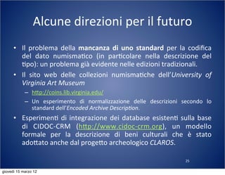 25
Alcune	
  direzioni	
  per	
  il	
  futuro
• Il	
  problema	
  della	
  mancanza	
  di	
  uno	
   standard	
   per	
   la	
  codiﬁca	
  
del	
   dato	
   numisma(co	
   (in	
   par(colare	
   nella	
   descrizione	
   del	
  
(po):	
  un	
  problema	
  già	
  evidente	
  nelle	
  edizioni	
  tradizionali.
• Il	
   sito	
   web	
   delle	
   collezioni	
   numisma(che	
   dell’University	
   of	
  
Virginia	
  Art	
  Museum
– h:p://coins.lib.virginia.edu/
– Un	
   esperimento	
   di	
   normalizzazione	
   delle	
   descrizioni	
   secondo	
   lo	
  
standard	
  dell’Encoded	
  Archive	
  Descrip?on.
• Esperimen(	
   di	
  integrazione	
  dei	
  database	
  esisten(	
   sulla	
  base	
  
di	
   CIDOC-­‐CRM	
   (h:p://www.cidoc-­‐crm.org),	
   un	
   modello	
  
formale	
   per	
   la	
   descrizione	
   di	
   beni	
   culturali	
   che	
   è	
   stato	
  
ado:ato	
  anche	
  dal	
  proge:o	
  archeologico	
  CLAROS.
giovedì 15 marzo 12
 