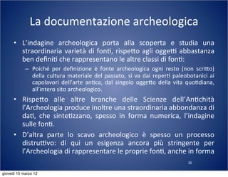 26
La	
  documentazione	
  archeologica
• L’indagine	
   archeologica	
   porta	
   alla	
   scoperta	
   e	
   studia	
   una	
  
straordinaria	
  varietà	
  di	
  fon(,	
  rispe:o	
  agli	
  oggeT	
  abbastanza	
  
ben	
  deﬁni(	
  che	
  rappresentano	
  le	
  altre	
  classi	
  di	
  fon(:
– Poiché	
   per	
   deﬁnizione	
   è	
   fonte	
   archeologica	
   ogni	
   resto	
   (non	
   scri:o)	
  
della	
  cultura	
  materiale	
  del	
  passato,	
  si	
  va	
  dai	
  reper(	
  paleobotanici	
  ai	
  
capolavori	
  dell’arte	
   an(ca,	
   dal	
  singolo	
  ogge:o	
  della	
  vita	
   quo(diana,	
  
all’intero	
  sito	
  archeologico.
• Rispe:o	
   alle	
   altre	
   branche	
   delle	
   Scienze	
   dell’An(chità	
  
l’Archeologia	
  produce	
  inoltre	
  una	
  straordinaria	
  abbondanza	
  di	
  
da(,	
   che	
   sinte(zzano,	
   spesso	
   in	
   forma	
   numerica,	
   l’indagine	
  
sulle	
  fon(.
• D’altra	
   parte	
   lo	
   scavo	
   archeologico	
   è	
   spesso	
   un	
   processo	
  
distruTvo:	
   di	
   qui	
   un	
   esigenza	
   ancora	
   più	
   stringente	
   per	
  
l’Archeologia	
  di	
  rappresentare	
  le	
  proprie	
  fon(,	
  anche	
  in	
  forma	
  
giovedì 15 marzo 12
 