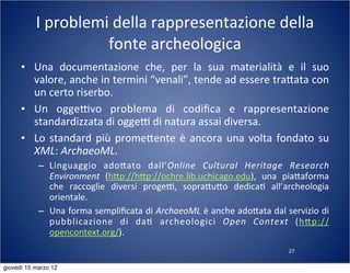 27
I	
  problemi	
  della	
  rappresentazione	
  della	
  
fonte	
  archeologica
• Una	
   documentazione	
   che,	
   per	
   la	
   sua	
   materialità	
   e	
   il	
   suo	
  
valore,	
  anche	
  in	
  termini	
  “venali”,	
  tende	
  ad	
  essere	
  tra:ata	
  con	
  
un	
  certo	
  riserbo.
• Un	
   oggeTvo	
   problema	
   di	
   codiﬁca	
   e	
   rappresentazione	
  
standardizzata	
  di	
  oggeT	
  di	
  natura	
  assai	
  diversa.
• Lo	
  standard	
  più	
  prome:ente	
  è	
  ancora	
  una	
  volta	
  fondato	
  su	
  
XML:	
  ArchaeoML.
– Linguaggio	
   ado:ato	
   dall’Online	
   Cultural	
   Heritage	
   Research	
  
Environment	
   (h:p://h:p://ochre.lib.uchicago.edu),	
   una	
   pia:aforma	
  
che	
   raccoglie	
   diversi	
   progeT,	
   sopra:u:o	
   dedica(	
   all’archeologia	
  
orientale.
– Una	
  forma	
  sempliﬁcata	
  di	
  ArchaeoML	
  è	
  anche	
  ado:ata	
  dal	
  servizio	
  di	
  
pubblicazione	
   di	
   da(	
   archeologici	
   Open	
   Context	
   (h:p://
opencontext.org/).
giovedì 15 marzo 12
 