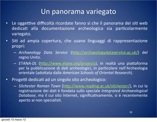 28
Un	
  panorama	
  variegato
• Le	
  oggeTve	
  diﬃcoltà	
  ricordate	
  fanno	
  sì	
  che	
  il	
  panorama	
  dei	
  si(	
  web	
  
dedica(	
   alla	
   documentazione	
   archeologica	
   sia	
   par(colarmente	
  
variegato.
• Si(	
   ad	
   ampia	
   copertura,	
   che	
   usano	
   linguaggi	
   di	
   rappresentazione	
  
propri:
– Archaeology	
   Data	
   Service	
   (h:p://archaeologydataservice.ac.uk/)	
   del	
  
regno	
  Unito.
– ETANA-­‐DL	
   (h:p://www.etana.org/projects),	
   in	
   realtà	
   una	
   pia:aforma	
  
per	
  la	
  pubblicazione	
  di	
  da(	
  archeologici,	
  in	
  par(colare	
  nell’Archeologia	
  
orientale	
  (ado:ata	
  dalle	
  American	
  Schools	
  of	
  Oriental	
  Research).
• ProgeT	
  dedica(	
  ad	
  un	
  singolo	
  sito	
  archeologico:
– Silchester	
  Roman	
  Town	
  (h:p://www.reading.ac.uk/silchester/),	
  in	
  cui	
  la	
  
registrazione	
  dei	
  da(	
  è	
  fondata	
  sullo	
  speciale	
  Integrated	
  Archaeological	
  
Database,	
  ma	
  il	
  cui	
  sito	
  Internet,	
  signiﬁca(vamente,	
  si	
  è	
  recentemente	
  
aperto	
  ai	
  non	
  specialis(.
giovedì 15 marzo 12
 