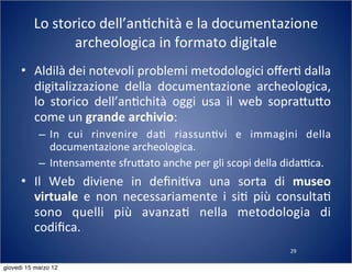 29
Lo	
  storico	
  dell’an(chità	
  e	
  la	
  documentazione	
  
archeologica	
  in	
  formato	
  digitale
• Aldilà	
  dei	
  notevoli	
  problemi	
  metodologici	
  oﬀer(	
  dalla	
  
digitalizzazione	
   della	
   documentazione	
   archeologica,	
  
lo	
   storico	
   dell’an(chità	
   oggi	
   usa	
   il	
   web	
   sopra:u:o	
  
come	
  un	
  grande	
  archivio:
– In	
   cui	
   rinvenire	
   da(	
   riassun(vi	
   e	
   immagini	
   della	
  
documentazione	
  archeologica.
– Intensamente	
  sfru:ato	
  anche	
  per	
  gli	
  scopi	
  della	
  didaTca.
• Il	
   Web	
   diviene	
   in	
   deﬁni(va	
   una	
   sorta	
   di	
   museo	
  
virtuale	
   e	
   non	
   necessariamente	
   i	
   si(	
   più	
   consulta(	
  
sono	
   quelli	
   più	
   avanza(	
   nella	
   metodologia	
   di	
  
codiﬁca.
giovedì 15 marzo 12
 