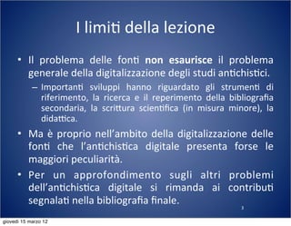 3
I	
  limi(	
  della	
  lezione
• Il	
   problema	
   delle	
   fon(	
   non	
   esaurisce	
   il	
   problema	
  
generale	
  della	
  digitalizzazione	
  degli	
  studi	
  an(chis(ci.
– Importan(	
   sviluppi	
   hanno	
   riguardato	
   gli	
   strumen(	
   di	
  
riferimento,	
   la	
   ricerca	
   e	
   il	
   reperimento	
   della	
   bibliograﬁa	
  
secondaria,	
   la	
   scri:ura	
   scien(ﬁca	
   (in	
   misura	
   minore),	
   la	
  
didaTca.
• Ma	
  è	
  proprio	
  nell’ambito	
  della	
  digitalizzazione	
  delle	
  
fon(	
   che	
   l’an(chis(ca	
   digitale	
   presenta	
   forse	
   le	
  
maggiori	
  peculiarità.
• Per	
   un	
   approfondimento	
   sugli	
   altri	
   problemi	
  
dell’an(chis(ca	
   digitale	
   si	
   rimanda	
   ai	
   contribu(	
  
segnala(	
  nella	
  bibliograﬁa	
  ﬁnale.
giovedì 15 marzo 12
 