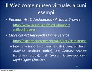 30
Il	
  Web	
  come	
  museo	
  virtuale:	
  alcuni	
  
esempi
• Perseus:	
  Art	
  &	
  Archaeology	
  Ar?fact	
  Browser
– h:p://www.perseus.tuns.edu/hopper/
ar(factBrowser.
• Classical	
  Art	
  Research	
  Online	
  Service
– h:p://explore.clarosnet.org/XDB/ASP/claroshome
– Integra	
  le	
  importan(	
  banche	
  da(	
  iconograﬁche	
  di	
  
Arachne	
   (scultura	
   an(ca),	
   del	
   Beazley	
   Archive	
  
(ceramica	
   aTca),	
   del	
   Lexicon	
   Iconographicum	
  
Mythologiae	
  Classicae.
giovedì 15 marzo 12
 
