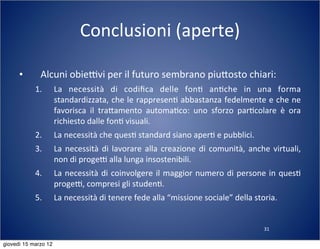 31
Conclusioni	
  (aperte)
• Alcuni	
  obieTvi	
  per	
  il	
  futuro	
  sembrano	
  piu:osto	
  chiari:
1. La	
   necessità	
   di	
   codiﬁca	
   delle	
   fon(	
   an(che	
   in	
   una	
   forma	
  
standardizzata,	
  che	
  le	
  rappresen(	
  abbastanza	
  fedelmente	
  e	
  che	
  ne	
  
favorisca	
   il	
   tra:amento	
   automa(co:	
   uno	
   sforzo	
   par(colare	
   è	
   ora	
  
richiesto	
  dalle	
  fon(	
  visuali.
2. La	
  necessità	
  che	
  ques(	
  standard	
  siano	
  aper(	
  e	
  pubblici.
3. La	
  necessità	
  di	
  lavorare	
  alla	
  creazione	
  di	
  comunità,	
   anche	
  virtuali,	
  
non	
  di	
  progeT	
  alla	
  lunga	
  insostenibili.
4. La	
  necessità	
  di	
  coinvolgere	
  il	
  maggior	
  numero	
  di	
  persone	
  in	
  ques(	
  
progeT,	
  compresi	
  gli	
  studen(.
5. La	
  necessità	
  di	
  tenere	
  fede	
  alla	
  “missione	
  sociale”	
  della	
  storia.
giovedì 15 marzo 12
 