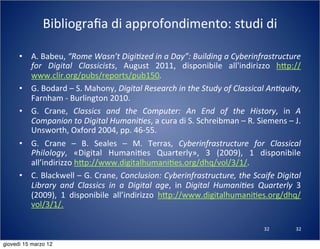 32
Bibliograﬁa	
  di	
  approfondimento:	
  studi	
  di	
  
• A.	
  Babeu,	
  “Rome	
  Wasn’t	
  Digi?zed	
  in	
  a	
  Day”:	
  Building	
  a	
  Cyberinfrastructure	
  
for	
   Digital	
   Classicists,	
   August	
   2011,	
   disponibile	
   all'indirizzo	
   h:p://
www.clir.org/pubs/reports/pub150.
• G.	
  Bodard	
  –	
  S.	
  Mahony,	
  Digital	
  Research	
  in	
  the	
  Study	
  of	
  Classical	
  An?quity,	
  
Farnham	
  -­‐	
  Burlington	
  2010.
• G.	
   Crane,	
   Classics	
   and	
   the	
   Computer:	
   An	
   End	
   of	
   the	
   History,	
   in	
   A	
  
Companion	
  to	
  Digital	
  Humani?es,	
  a	
  cura	
  di	
  S.	
  Schreibman	
  –	
  R.	
  Siemens	
  –	
  J.	
  
Unsworth,	
  Oxford	
  2004,	
  pp.	
  46-­‐55.
• G.	
   Crane	
   –	
   B.	
   Seales	
   –	
   M.	
   Terras,	
   Cyberinfrastructure	
   for	
   Classical	
  
Philology,	
   «Digital	
   Humani(es	
   Quarterly»,	
   3	
   (2009),	
   1	
   disponibile	
  
all’indirizzo	
  h:p://www.digitalhumani(es.org/dhq/vol/3/1/.
• C.	
  Blackwell	
  –	
  G.	
  Crane,	
  Conclusion:	
  Cyberinfrastructure,	
  the	
  Scaife	
  Digital	
  
Library	
   and	
   Classics	
   in	
   a	
   Digital	
   age,	
   in	
   Digital	
   Humani?es	
   Quarterly	
   3	
  
(2009),	
   1	
   disponibile	
   all’indirizzo	
   h:p://www.digitalhumani(es.org/dhq/
vol/3/1/.
32
giovedì 15 marzo 12
 