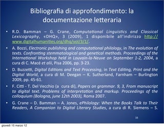 33
Bibliograﬁa	
  di	
  approfondimento:	
  la	
  
documentazione	
  le:eraria
• R.D.	
   Bamman	
   –	
   G.	
   Crane,	
   Computa?onal	
   Linguis?cs	
   and	
   Classical	
  
Lexicography,	
   «DHQ»,	
   3	
   (2009),	
   1	
   disponibile	
   all’indirizzo	
   h:p://
www.digitalhumani(es.org/dhq/vol/3/1/.
• A.	
  Bozzi,	
  Electronic	
  publishing	
  and	
  computa?onal	
  philology,	
  in	
  The	
  evolu?on	
  of	
  
texts.	
  Confron?ng	
  stemmatological	
  and	
  gene?cal	
  methods.	
  Proceedings	
  of	
  the	
  
Interna?onal	
  Workshop	
   held	
   in	
   Louvain-­‐la-­‐Neuve	
  on	
   September	
  1-­‐2,	
  2004,	
  a	
  
cura	
  di	
  C.	
  Macé	
  et	
  alii,	
  Pisa	
  2006,	
  pp.	
  3-­‐23.
• D.	
  BuzzeT,	
  Digital	
  Edi?ons	
  and	
  Text	
  Processing,	
  in	
  Text	
  Edi?ng,	
  Print	
  and	
  the	
  
Digital	
   World,	
   a	
   cura	
   di	
   M.	
   Deegan	
   –	
   K.	
   Sutherland,	
   Farnham	
   –	
   Burlington	
  
2009,	
  pp.	
  45-­‐61.
• F.	
  CiT	
  -­‐	
  T.	
  Del	
  Vecchio	
  (a	
  	
  cura	
  di),	
  Papers	
  on	
  grammar.	
  9,	
  3,	
  From	
  manuscript	
  
to	
   digital	
   text.	
   Problems	
   of	
   interpreta?on	
   and	
   markup.	
   Proceedings	
   of	
   the	
  
colloquium	
  (Bologna,	
  june	
  12th	
  2003),	
  Roma	
  2007.
• G.	
  Crane	
  –	
  D.	
  Bamman	
  –	
  A.	
  Jones,	
  ePhilology:	
   When	
  the	
  Books	
  Talk	
  to	
  Their	
  
Readers,	
   A	
  Companion	
   to	
   Digital	
   Literary	
  Studies,	
   a	
  cura	
  di	
  R.	
   Siemens	
   –	
  S.	
  
giovedì 15 marzo 12
 