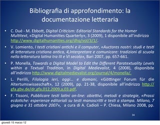 34
Bibliograﬁa	
  di	
  approfondimento:	
  la	
  
documentazione	
  le:eraria
• C.	
  Dué	
  -­‐	
  M.	
  Ebbo:,	
  Digital	
  Cri?cism:	
  Editorial	
  Standards	
  for	
  the	
  Homer	
  
Mul?text,	
  «Digital	
  Humani(es	
  Quarterly»,	
  3	
  (2009),	
  1	
  disponibile	
  all’indirizzo	
  
h:p://www.digitalhumani(es.org/dhq/vol/3/1/.
• V.	
  Lomiento,	
  I	
  tes?	
  cris?ani	
  an?chi	
  e	
  il	
  computer,	
  «Auctores	
  nostri:	
  studi	
  e	
  tes?	
  
di	
  le[eratura	
  cris?ana	
  an?ca,	
  4,Interpretare	
  e	
  comunicare:	
  tradizioni	
  di	
  scuola	
  
nella	
  le[eratura	
  la?na	
  tra	
  III	
  e	
  VI	
  secolo»,	
  Bari	
  2007,	
  pp.	
  657-­‐661.
• P.	
  Monella,	
  Towards	
  a	
  Digital	
  Model	
  to	
  Edit	
  the	
  Diﬀerent	
  Paratextuality	
  Levels	
  
within	
   a	
   Textual	
   Tradi?on,	
   in	
   Digital	
   Medievalist,	
   4	
   (2008),	
   disponibile	
  
all’indirizzo	
  h:p://www.digitalmedievalist.org/journal/4/monella/.
• L.	
   Perilli,	
   Filologia	
   ieri,	
   oggi…	
   e	
   domani,	
   «GöTnger	
   Forum	
   für	
   die	
  
Altertumswisseschan»,	
   12	
   (2009),	
   pp.	
   21-­‐38,	
   disponibile	
   all’indirizzo	
   h:p://
gfa.gbv.de/dr,gfa,012,2009,a,03.pdf.
• F.	
   Tissoni,	
   Pubblicare	
  tes?	
   la?ni	
  on-­‐line:	
   obienvi,	
   metodi	
   e	
  strategie,	
   «Prassi	
  
ecdo?che:	
  esperienze	
  editoriali	
  su	
  tes?	
  manoscrin	
  e	
  tes?	
  a	
  stampa.	
  Milano,	
  7	
  
giugno	
  e	
  31	
  o[obre	
  2007»,	
   	
  a	
  cura	
  di	
  A.	
  Cadioli	
  –	
  P.	
  Chiesa,	
  Milano	
  2008,	
  pp.	
  
giovedì 15 marzo 12
 